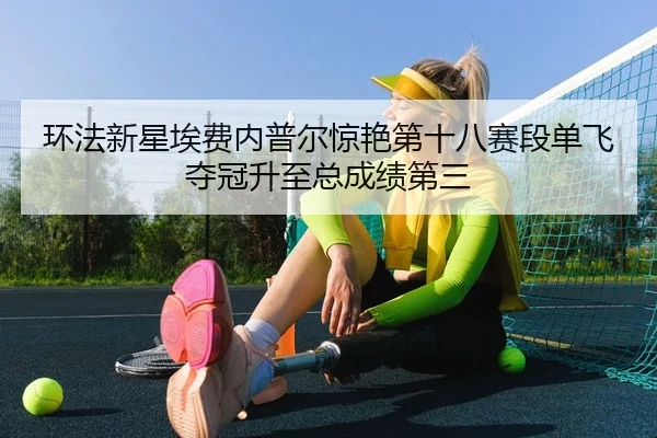 环法新星埃费内普尔惊艳第十八赛段单飞夺冠升至总成绩第三